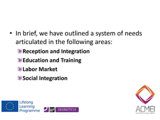 •In brief, we have outlined a system of needs articulated in the following areas: Reception and Integration Education and Training Labor Market Social Integration  
