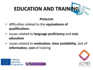 EDUCATION AND TRAINING 
PROBLEMS 
•difficulties related to the equivalence of qualifications 
•issues related to language proficiency and civic education 
•issues related to motivation, time availability, lack of information, cost of training 
 