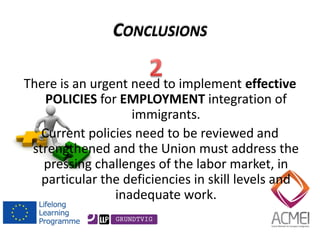There is an urgent need to implement effective POLICIES for EMPLOYMENT integration of immigrants. 
Current policies need to be reviewed and strengthened and the Union must address the pressing challenges of the labor market, in particular the deficiencies in skill levels and inadequate work. 
CONCLUSIONS  