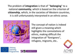 The problem of integration is that of '"belonging" to a national community, which is based on the criterion of citizenship, which, in the societies of Western countries, it is still unfortunately interpreted in an ethnic sense. 
The concept of nation is indeed still given a meaning which highlights the connotations of ethnic, making difficult the integration of "foreigners", refugees, migrants, etc..  