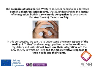 The presence of foreigners in Western societies needs to be addressed both in a diachronic perspective, that is, understanding the causes of immigration, both in a synchronic perspective, ie by analyzing the structures of the host society. 
In this perspective, we can try to understand the many aspects of the reality of '"other" and we can groped to create the conditions, regulatory and institutional, to ensure their integration into the new society in which he lives and the most effective response to their needs and their rights. 
 
