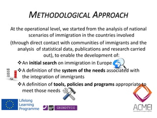 At the operational level, we started from the analysis of national scenarios of immigration in the countries involved 
(through direct contact with communities of immigrants and the analysis of statistical data, publications and research carried out), to enable the development of: 
An initial search on immigration in Europe 
A definition of the system of the needs associated with the integration of immigrants 
A definition of tools, policies and programs appropriate to meet those needs  