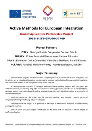 Newsletter-1, Active Methods for European Integration, Grundtvig Learner Partnership Project, 2012-1-IT2-GRU06-37709 
Active Methods for European Integration 
Grundtvig Learner Partnership Project 
2012-1-IT2-GRU06-37709 
Project Partners 
ITALY : Sinergia Societa Cooperativa Sociale, Bitonto 
TURKEY : Edirne Provincial Directorate of National Education 
SPAIN : Fundación De La Comunidad Valenciana Del Pacto Para El Empleo 
POLAND : Fundacja Transferu Wiedzy i Przedsiębiorczości, Koszalin 
Project Summary 
The aim of this project is to share the best European practices on education of adult immigrants and to select a set of educational tools that can be used to promote real inclusion of immigrants in the cultural, social and work context of the european country where they live. 
We want to create a network of European organizations that, working together with institutions and other local bodies,can identify linguistic and vocational training pathways, select basic assessment tools, compare contents and methods used, analyse results and practises and collect information to be transferred in different contexts. 
Ideal participants in the project are the operators dealing with linguistic, cultural and social integration of immigrants having educational needs. 
The purpose of the project is to generate an exchange of experiences and good practices among participants involved. 
Each of them can give proper contribution to the topic and can receive a certain degree of professionalization. 
 