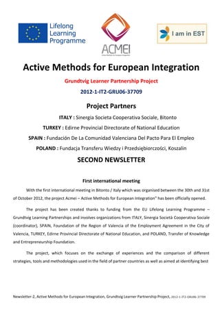 Newsletter-2, Active Methods for European Integration, Grundtvig Learner Partnership Project, 2012-1-IT2-GRU06-37709 
Active Methods for European Integration 
Grundtvig Learner Partnership Project 
2012-1-IT2-GRU06-37709 
Project Partners 
ITALY : Sinergia Societa Cooperativa Sociale, Bitonto 
TURKEY : Edirne Provincial Directorate of National Education 
SPAIN : Fundación De La Comunidad Valenciana Del Pacto Para El Empleo 
POLAND : Fundacja Transferu Wiedzy i Przedsiębiorczości, Koszalin 
SECOND NEWSLETTER 
First international meeting 
With the first international meeting in Bitonto / Italy which was organised between the 30th and 31st of October 2012, the project Acmei – Active Methods for European Integration” has been officially opened. 
The project has been created thanks to funding from the EU Lifelong Learning Programme – Grundtvig Learning Partnerships and involves organizations from ITALY, Sinergia Società Cooperativa Sociale (coordinator), SPAIN, Foundation of the Region of Valencia of the Employment Agreement in the City of Valencia, TURKEY, Edirne Provincial Directorate of National Education, and POLAND, Transfer of Knowledge and Entrepreneurship Foundation. 
The project, which focuses on the exchange of experiences and the comparison of different strategies, tools and methodologies used in the field of partner countries as well as aimed at identifying best 
 