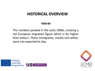 HISTORICAL OVERVIEW 
1950-60 
The numbers peaked in the early 1960s, creating a net European migration figure which is far higher than today's. These immigrants, mostly non-white, were not expected to stay  