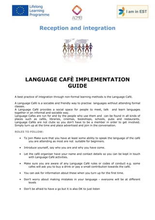 Reception and integration 
LANGUAGE CAFÈ IMPLEMENTATION GUIDE 
A best practice of integration through non-formal learning methods is the Language Café. 
A Language Café is a sociable and friendly way to practise languages without attending formal classes. 
A Language Café provides a social space for people to meet, talk and learn languages together in an informal and sociable way. 
Language Cafes are run for and by the people who use them and can be found in all kinds of places such as cafés, libraries, cinemas, bookshops, schools, pubs and restaurants. Language Cafés are not clubs so you don’t have to be a member in order to get involved. Simply turn up at the time and place advertised and join in the conversation. 
ROLES TO FOLLOW: 
• To join Make sure that you have at least some ability to speak the language of the café you are attending as most are not suitable for beginners. 
• Introduce yourself, say who you are and why you have come. 
• Let the café organiser have your name and contact details so you can be kept in touch with Language Café activities. 
• Make sure you are aware of any Language Café rules or codes of conduct e.g. some cafes will ask you to buy a drink or pay a small contribution towards the café. 
• You can ask for information about these when you turn up for the first time. 
• Don’t worry about making mistakes in your language - everyone will be at different levels 
• Don’t be afraid to have a go but it is also OK to just listen  
