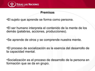 Premisas

•El sujeto que aprende se forma como persona.

•El ser humano interpreta el contenido de la mente de los
demás (palabras, acciones, producciones).

•Se aprende de otros y se comprende nuestra mente.

•El proceso de socialización es la esencia del desarrollo de
la capacidad mental.

•Socialización es el proceso de desarrollo de la persona en
formación que se da en grupo.
 