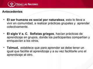 Antecedentes

• El ser humano es social por naturaleza, esto lo lleva a
  vivir en comunidad, a realizar prácticas grupales y aprender
  colectivamente.

• El siglo V a. C. Sofistas griegos, hacían prácticas de
  aprendizaje en grupos, donde los participantes compartían y
  enriquecían a los otros.

• Talmud, establece que para aprender se debe tener un
  igual que facilite el aprendizaje y a su vez facilitarle uno el
  aprendizaje al otro.
 