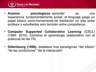 • Autores         psicologicos: aprender        es      una
  experiencia fundamentalmente social, el lenguaje juega un
  papel básico como herramienta de mediación no sólo entre
  profesor y estudiantes sino también entre compañeros.

• Computer Supported Collaborative Learning (CSCL)
  (1984- 2010), Combina el aprendizaje colaborativo con el
  potencial de las TIC

• Dillenbourg (1996), establece tres paradigmas "del efecto"
  "de las condiciones" "de la interacción"
 