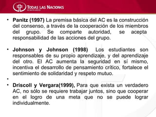 • Panitz (1997) La premisa básica del AC es la construcción
  del consenso, a través de la cooperación de los miembros
  del grupo. Se comparte autoridad,            se acepta
  responsabilidad de las acciones del grupo.

• Johnson y Johnson (1998) Los estudiantes son
  responsables de su propio aprendizaje, y del aprendizaje
  del otro. El AC aumenta la seguridad en sí mismo,
  incentiva el desarrollo de pensamiento crítico, fortalece el
  sentimiento de solidaridad y respeto mutuo.
•
• Driscoll y Vergara(1999), Para que exista un verdadero
  AC, no sólo se requiere trabajar juntos, sino que cooperar
  en el logro de una meta que no se puede lograr
  individualmente.
 