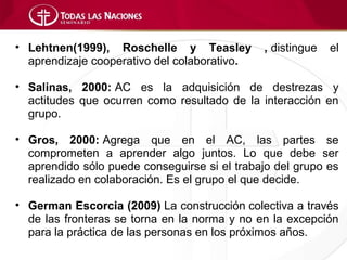 • Lehtnen(1999), Roschelle y Teasley          , distingue   el
  aprendizaje cooperativo del colaborativo.

• Salinas, 2000: AC es la adquisición de destrezas y
  actitudes que ocurren como resultado de la interacción en
  grupo.

• Gros, 2000: Agrega que en el AC, las partes se
  comprometen a aprender algo juntos. Lo que debe ser
  aprendido sólo puede conseguirse si el trabajo del grupo es
  realizado en colaboración. Es el grupo el que decide.

• German Escorcia (2009) La construcción colectiva a través
  de las fronteras se torna en la norma y no en la excepción
  para la práctica de las personas en los próximos años.
 