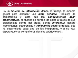 Es un sistema de interacción, donde se trabaja de manera
grupal para alcanzar una meta definida. Requiere de
compromiso y logra que los conocimientos sean
significativos, el alumno se apropia de éstos a través de sus
experiencias dentro del grupo, donde interactúa, genera
 comentarios, sugerencias y reflexiones sobre el trabajo, que
ha desarrollado cada uno de los integrantes, y a su vez,
espera que sus compañeros den sus aportaciones.
 