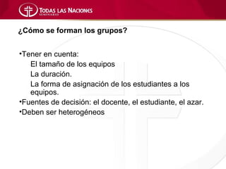 ¿Cómo se forman los grupos?


•Tener en cuenta:
   El tamaño de los equipos
   La duración.
   La forma de asignación de los estudiantes a los
   equipos.
•Fuentes de decisión: el docente, el estudiante, el azar.
•Deben ser heterogéneos
 