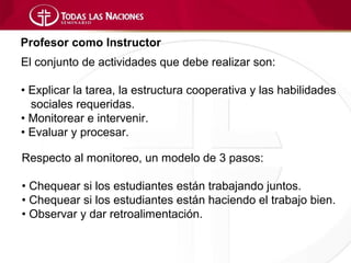 Profesor como Instructor
El conjunto de actividades que debe realizar son:

• Explicar la tarea, la estructura cooperativa y las habilidades
  sociales requeridas.
• Monitorear e intervenir.
• Evaluar y procesar.

Respecto al monitoreo, un modelo de 3 pasos:

• Chequear si los estudiantes están trabajando juntos.
• Chequear si los estudiantes están haciendo el trabajo bien.
• Observar y dar retroalimentación.
 