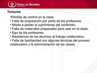 Temores
 •Pérdida de control en la clase.
 • Falta de preparación por parte de los profesores.
 • Miedo a perder el cubrimiento del contenido.
 • Falta de materiales preparados para usar en la clase.
 • Ego de los profesores.
 • Resistencia de los alumnos al trabajo colaborativo.
 • Falta de familiaridad con algunas técnicas del proceso
 colaborativo y la administración de las clases.
 