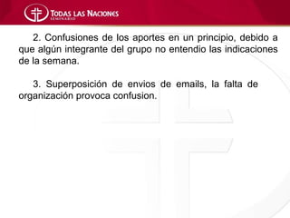 2. Confusiones de los aportes en un principio, debido a
que algún integrante del grupo no entendio las indicaciones
de la semana.

   3. Superposición de envios de emails, la falta de
organización provoca confusion.
 