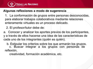 Algunas reflexiones a modo de sugerencia
 1. La conformación de grupos entre personas desconocidas,
 para elaborar trabajos colaborativos mediante relaciones
 enteramente virtuales es un proceso delicado.
  2. El profesor/tutor debe de:
a. Conocer y analizar los aportes previos de los participantes,
y a través de ellos hacerse una idea de las características de
cada uno de los integrantes (quién es quién).
   b. Estipular los criterios sobre los que armarán los grupos.
     c. Buscar integrar a los grupos con personas de
 reflexión,
     creatividad, formación académica, etc.
 