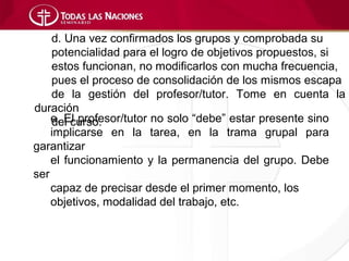 d. Una vez confirmados los grupos y comprobada su
    potencialidad para el logro de objetivos propuestos, si
    estos funcionan, no modificarlos con mucha frecuencia,
    pues el proceso de consolidación de los mismos escapa
    de la gestión del profesor/tutor. Tome en cuenta la
duración
    e. El profesor/tutor no solo “debe” estar presente sino
    del curso.
    implicarse en la tarea, en la trama grupal para
garantizar
    el funcionamiento y la permanencia del grupo. Debe
ser
    capaz de precisar desde el primer momento, los
    objetivos, modalidad del trabajo, etc.
 