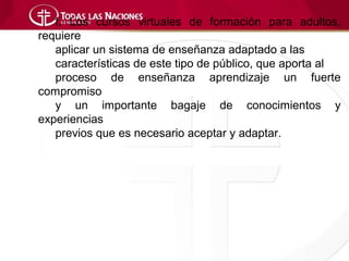 f. Los cursos virtuales de formación para adultos,
requiere
   aplicar un sistema de enseñanza adaptado a las
   características de este tipo de público, que aporta al
   proceso de enseñanza aprendizaje un fuerte
compromiso
   y un importante bagaje de conocimientos y
experiencias
   previos que es necesario aceptar y adaptar.
 
