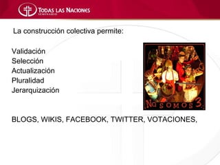 La construcción colectiva permite:

Validación
Selección
Actualización
Pluralidad
Jerarquización


BLOGS, WIKIS, FACEBOOK, TWITTER, VOTACIONES,
 