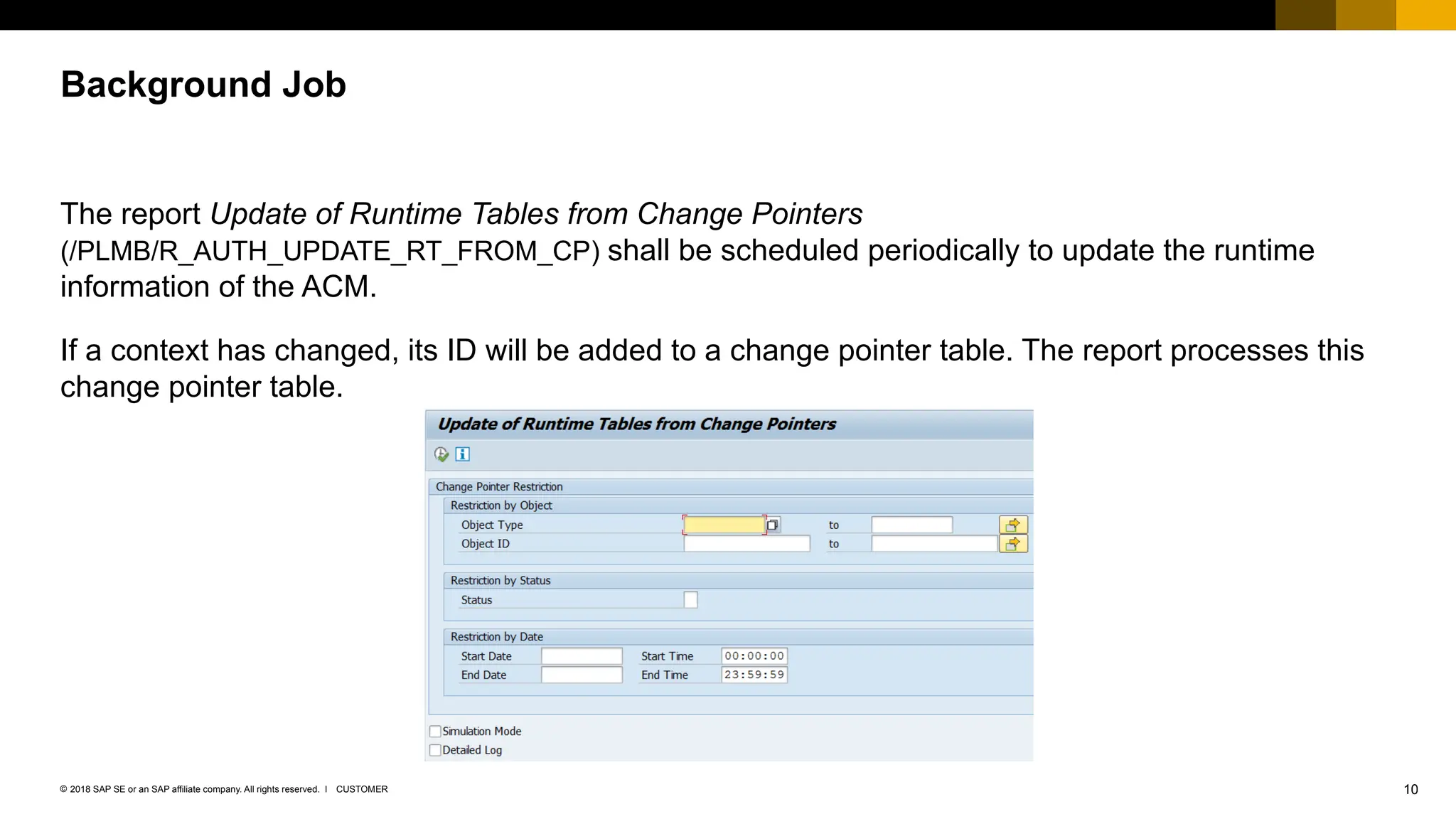 10
CUSTOMER
© 2018 SAP SE or an SAP affiliate company. All rights reserved. ǀ
The report Update of Runtime Tables from Change Pointers
(/PLMB/R_AUTH_UPDATE_RT_FROM_CP) shall be scheduled periodically to update the runtime
information of the ACM.
If a context has changed, its ID will be added to a change pointer table. The report processes this
change pointer table.
Background Job
 