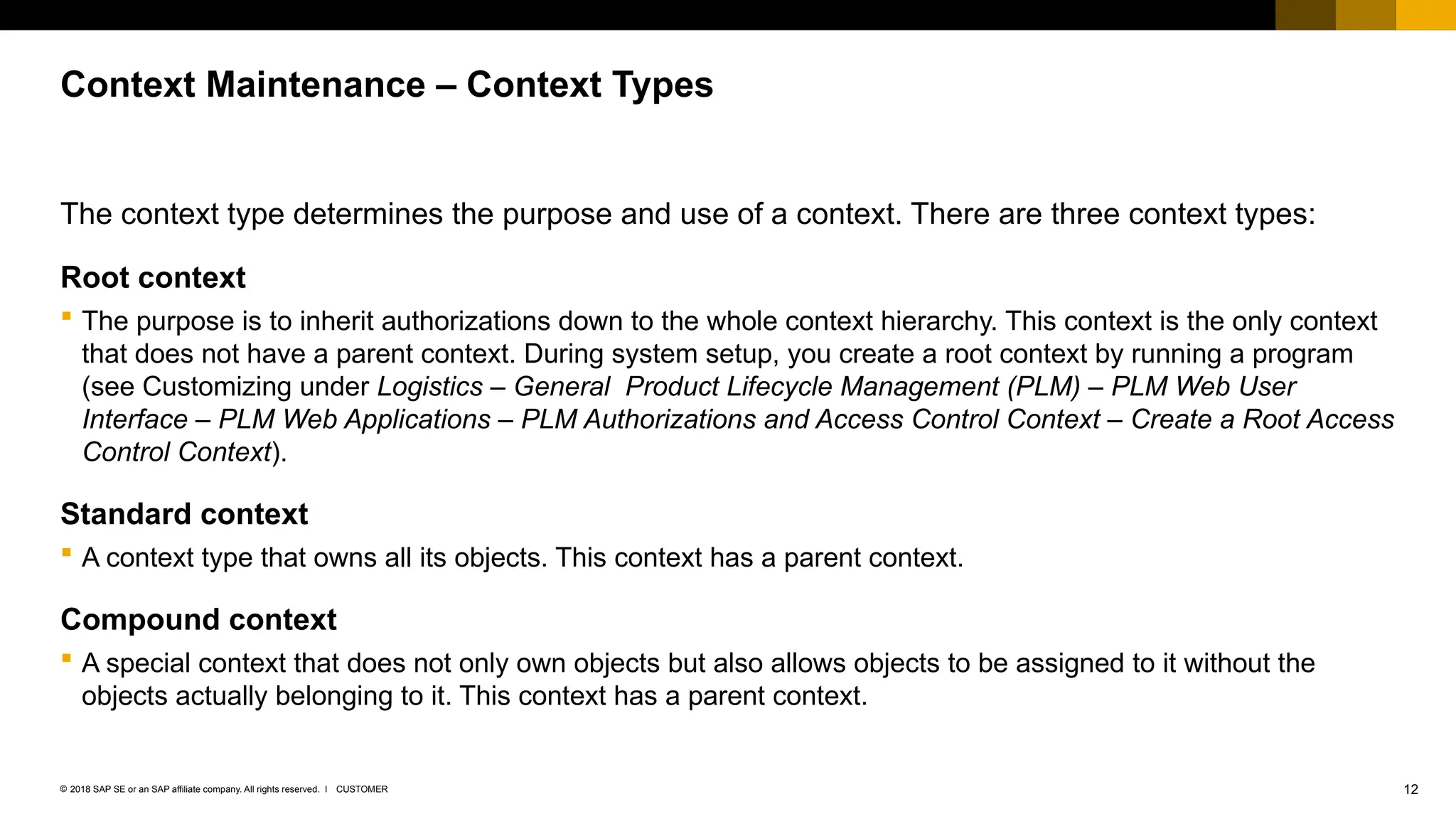 12
CUSTOMER
© 2018 SAP SE or an SAP affiliate company. All rights reserved. ǀ
The context type determines the purpose and use of a context. There are three context types:
Root context
 The purpose is to inherit authorizations down to the whole context hierarchy. This context is the only context
that does not have a parent context. During system setup, you create a root context by running a program
(see Customizing under Logistics – General Product Lifecycle Management (PLM) – PLM Web User
Interface – PLM Web Applications – PLM Authorizations and Access Control Context – Create a Root Access
Control Context).
Standard context
 A context type that owns all its objects. This context has a parent context.
Compound context
 A special context that does not only own objects but also allows objects to be assigned to it without the
objects actually belonging to it. This context has a parent context.
Context Maintenance – Context Types
 