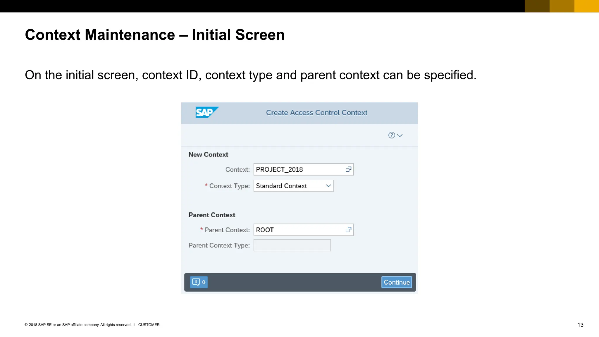13
CUSTOMER
© 2018 SAP SE or an SAP affiliate company. All rights reserved. ǀ
On the initial screen, context ID, context type and parent context can be specified.
Context Maintenance – Initial Screen
 