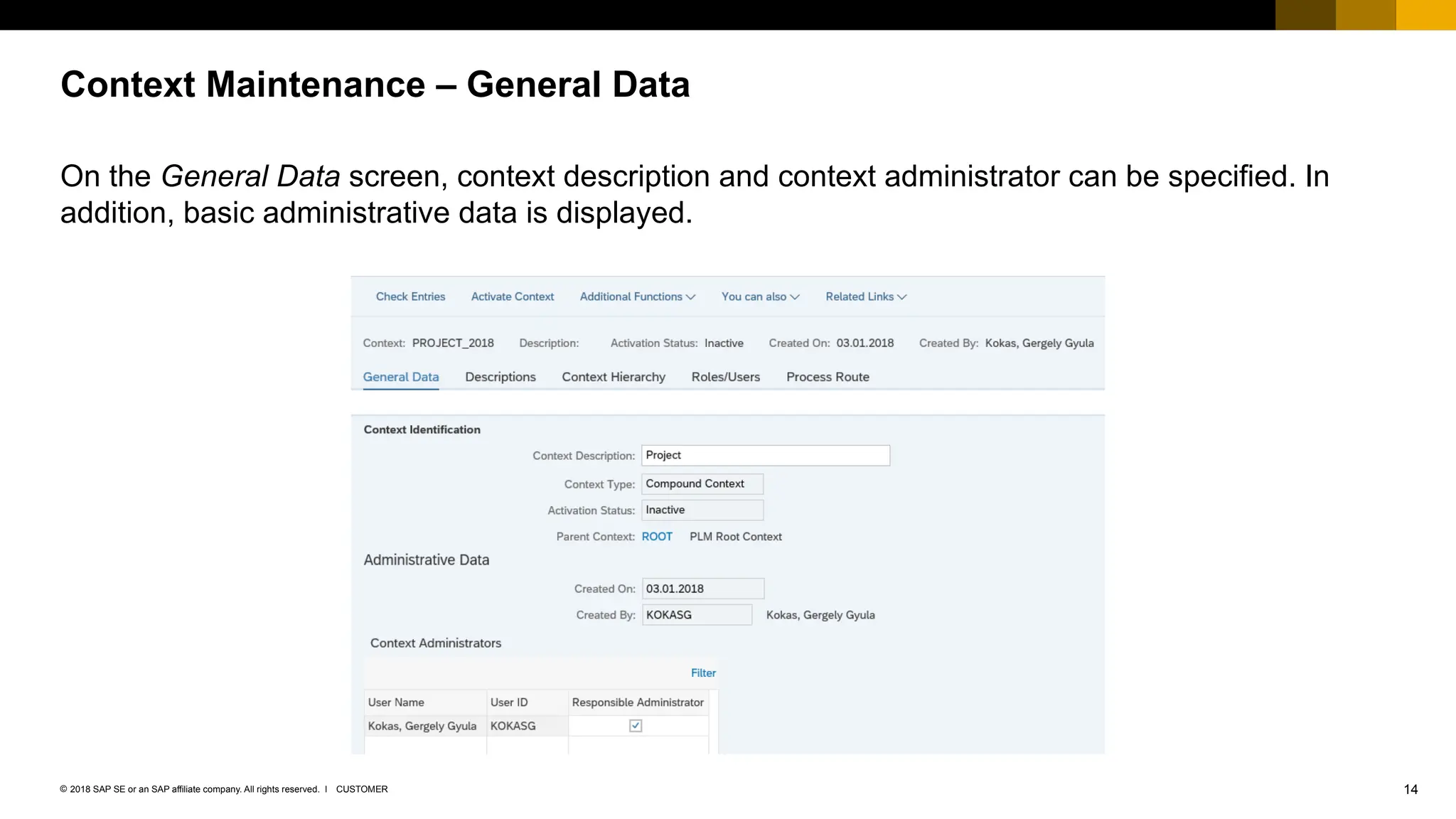 14
CUSTOMER
© 2018 SAP SE or an SAP affiliate company. All rights reserved. ǀ
On the General Data screen, context description and context administrator can be specified. In
addition, basic administrative data is displayed.
Context Maintenance – General Data
 