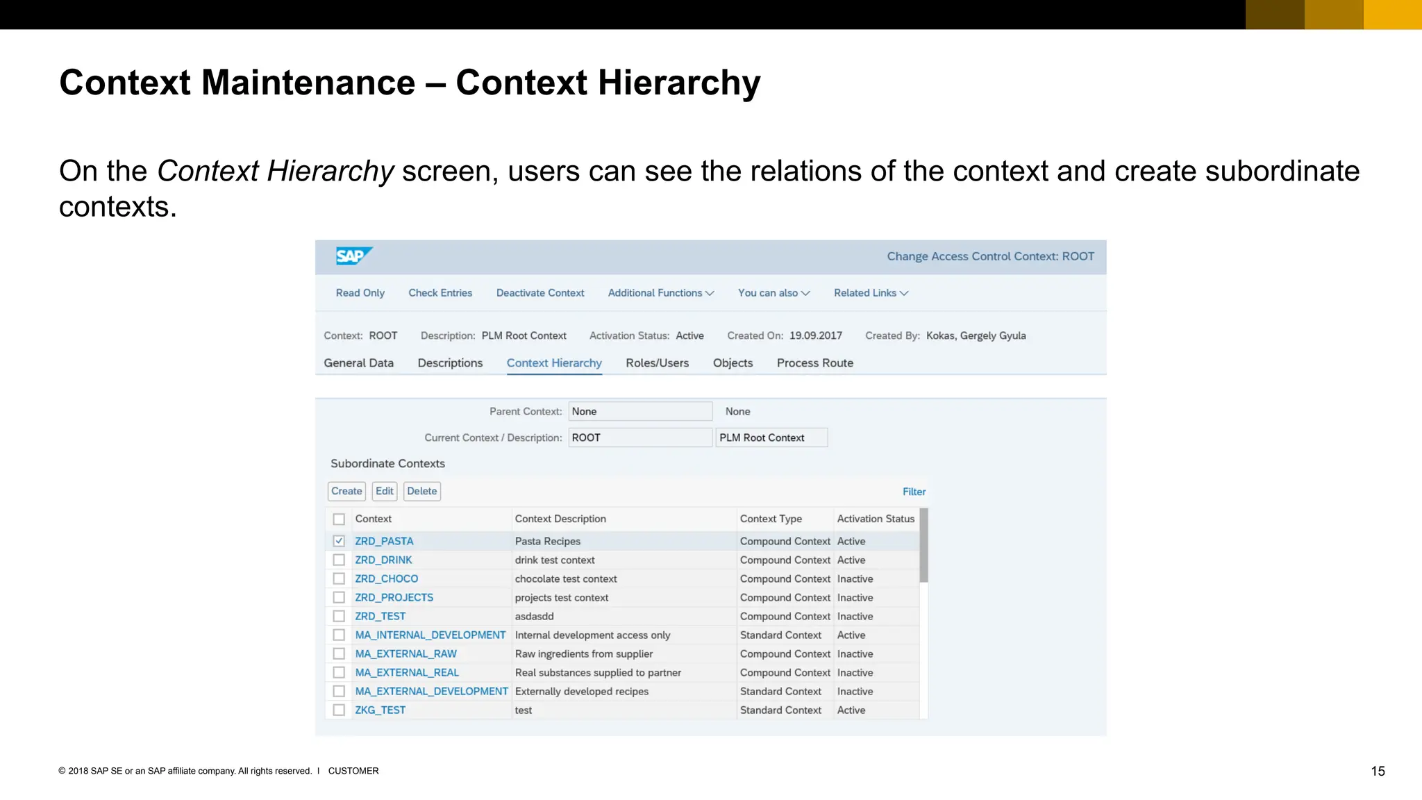 15
CUSTOMER
© 2018 SAP SE or an SAP affiliate company. All rights reserved. ǀ
On the Context Hierarchy screen, users can see the relations of the context and create subordinate
contexts.
Context Maintenance – Context Hierarchy
 