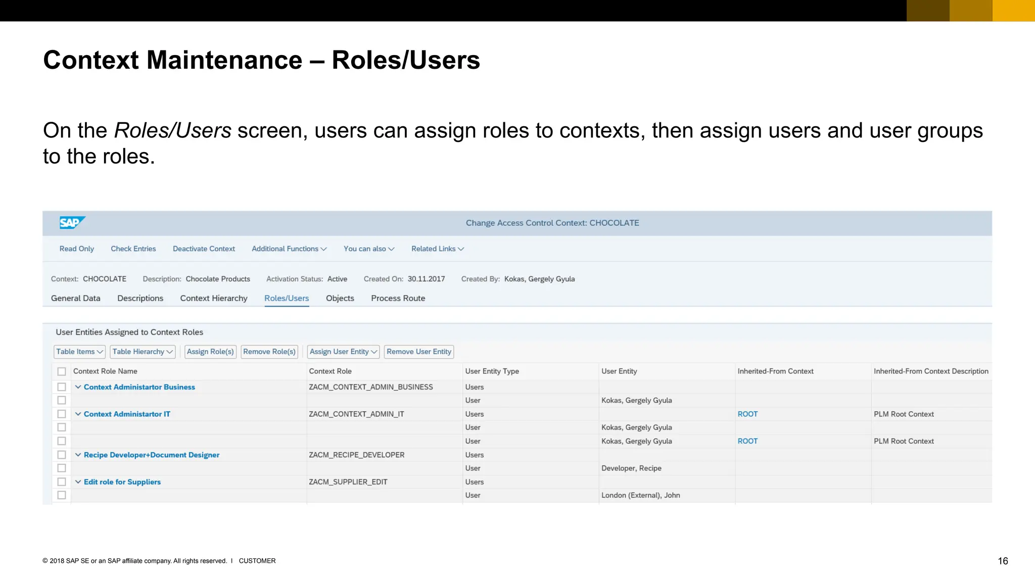 16
CUSTOMER
© 2018 SAP SE or an SAP affiliate company. All rights reserved. ǀ
On the Roles/Users screen, users can assign roles to contexts, then assign users and user groups
to the roles.
Context Maintenance – Roles/Users
 
