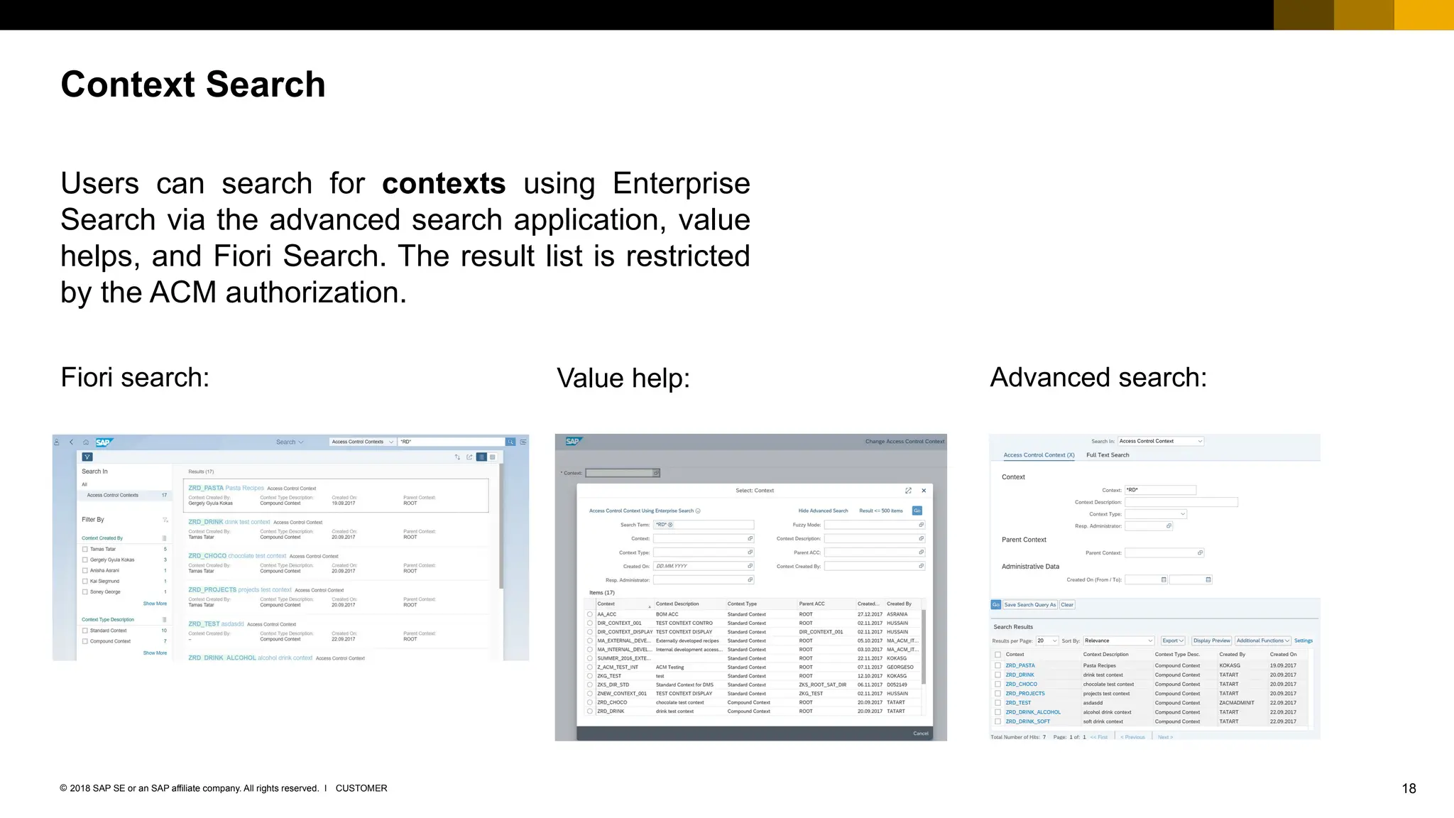 18
CUSTOMER
© 2018 SAP SE or an SAP affiliate company. All rights reserved. ǀ
Users can search for contexts using Enterprise
Search via the advanced search application, value
helps, and Fiori Search. The result list is restricted
by the ACM authorization.
Context Search
Fiori search: Value help: Advanced search:
 