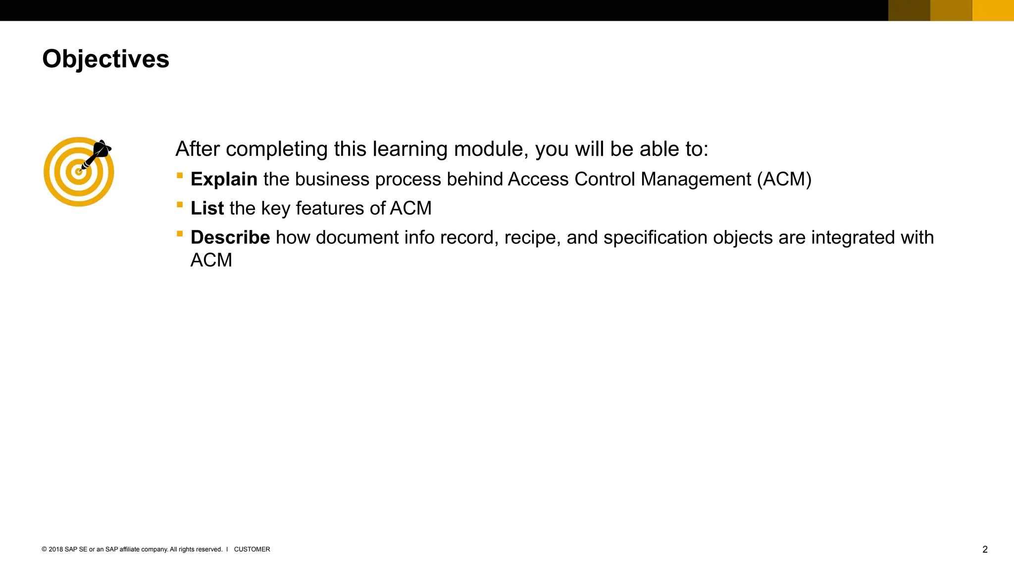 2
CUSTOMER
© 2018 SAP SE or an SAP affiliate company. All rights reserved. ǀ
After completing this learning module, you will be able to:
 Explain the business process behind Access Control Management (ACM)
 List the key features of ACM
 Describe how document info record, recipe, and specification objects are integrated with
ACM
Objectives
 
