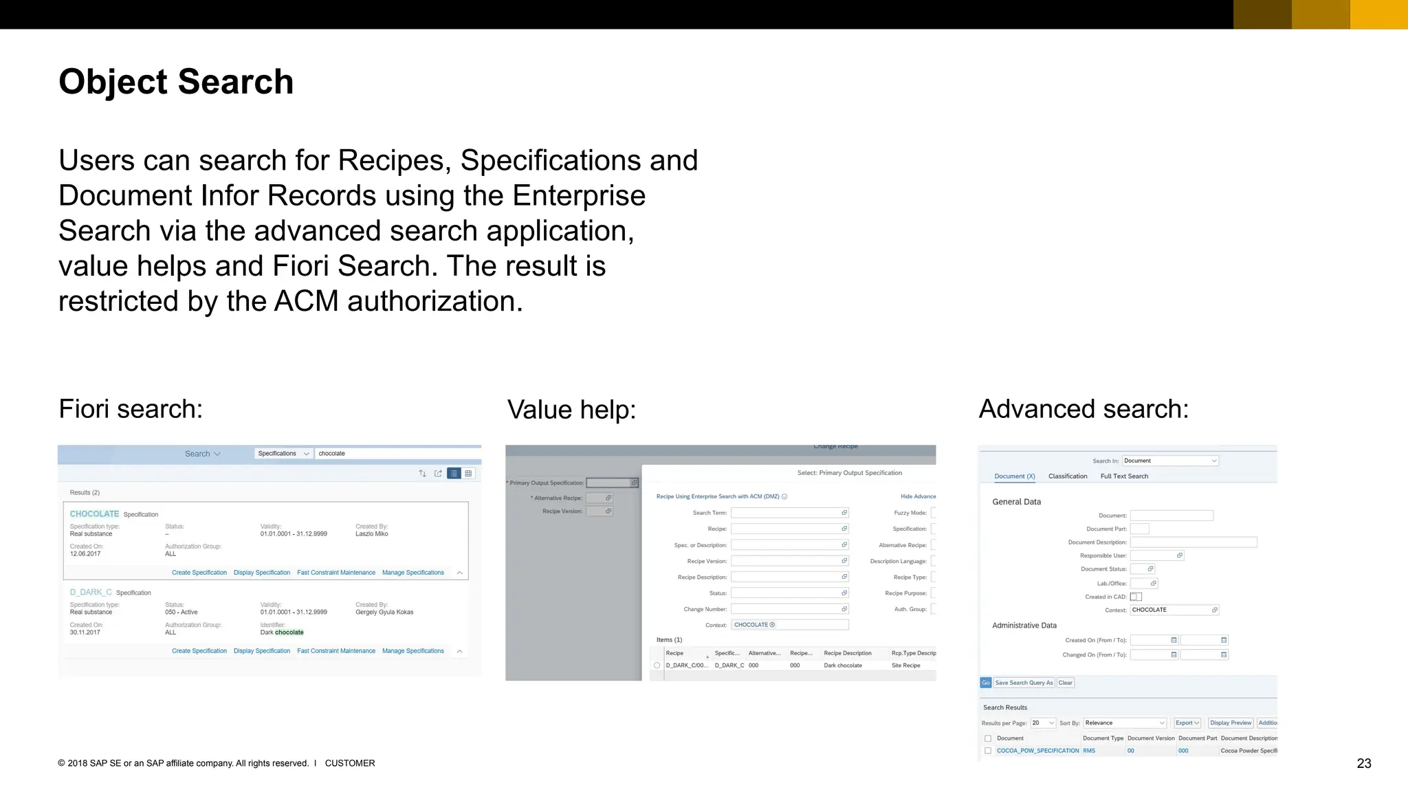 23
CUSTOMER
© 2018 SAP SE or an SAP affiliate company. All rights reserved. ǀ
Users can search for Recipes, Specifications and
Document Infor Records using the Enterprise
Search via the advanced search application,
value helps and Fiori Search. The result is
restricted by the ACM authorization.
Object Search
Fiori search: Value help: Advanced search:
 