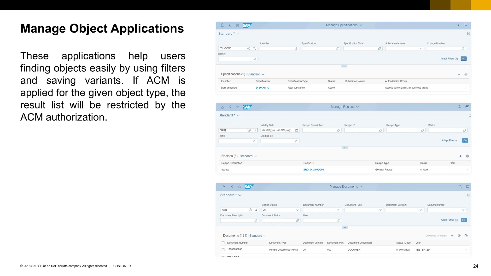 24
CUSTOMER
© 2018 SAP SE or an SAP affiliate company. All rights reserved. ǀ
These applications help users
finding objects easily by using filters
and saving variants. If ACM is
applied for the given object type, the
result list will be restricted by the
ACM authorization.
Manage Object Applications
 