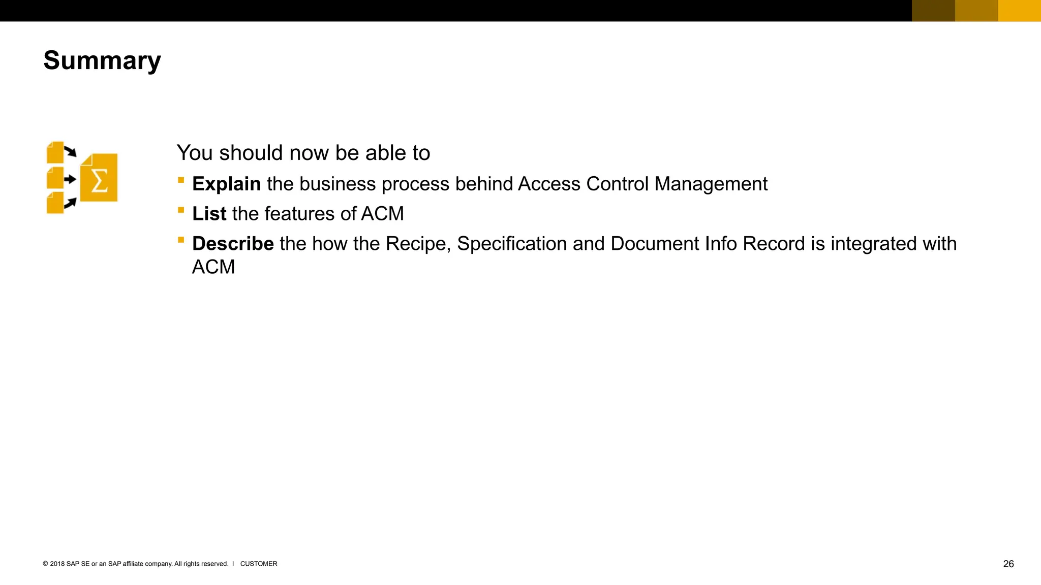 26
CUSTOMER
© 2018 SAP SE or an SAP affiliate company. All rights reserved. ǀ
You should now be able to
 Explain the business process behind Access Control Management
 List the features of ACM
 Describe the how the Recipe, Specification and Document Info Record is integrated with
ACM
Summary
 