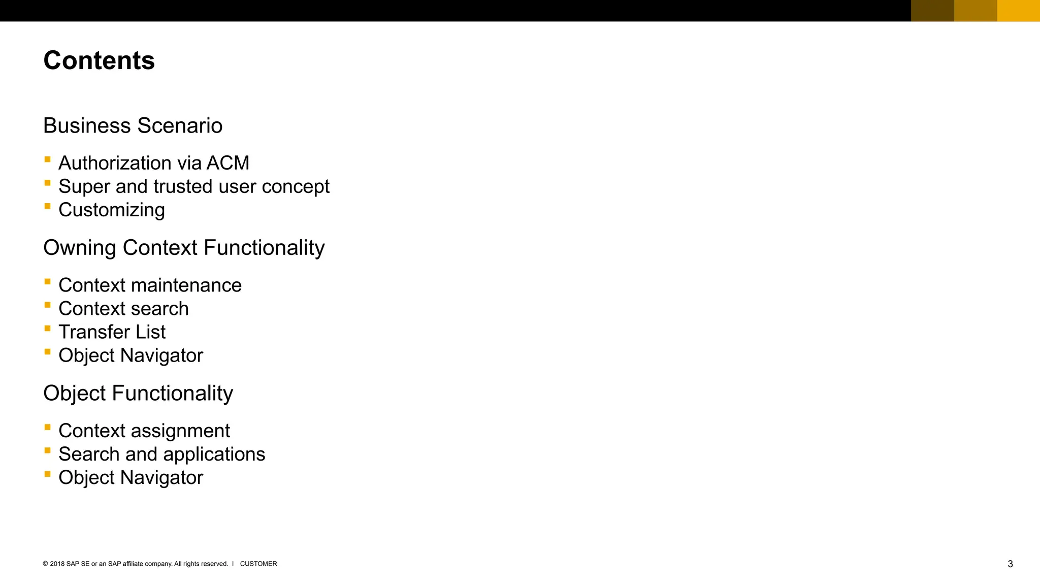 3
CUSTOMER
© 2018 SAP SE or an SAP affiliate company. All rights reserved. ǀ
Business Scenario
 Authorization via ACM
 Super and trusted user concept
 Customizing
Owning Context Functionality
 Context maintenance
 Context search
 Transfer List
 Object Navigator
Object Functionality
 Context assignment
 Search and applications
 Object Navigator
Contents
 