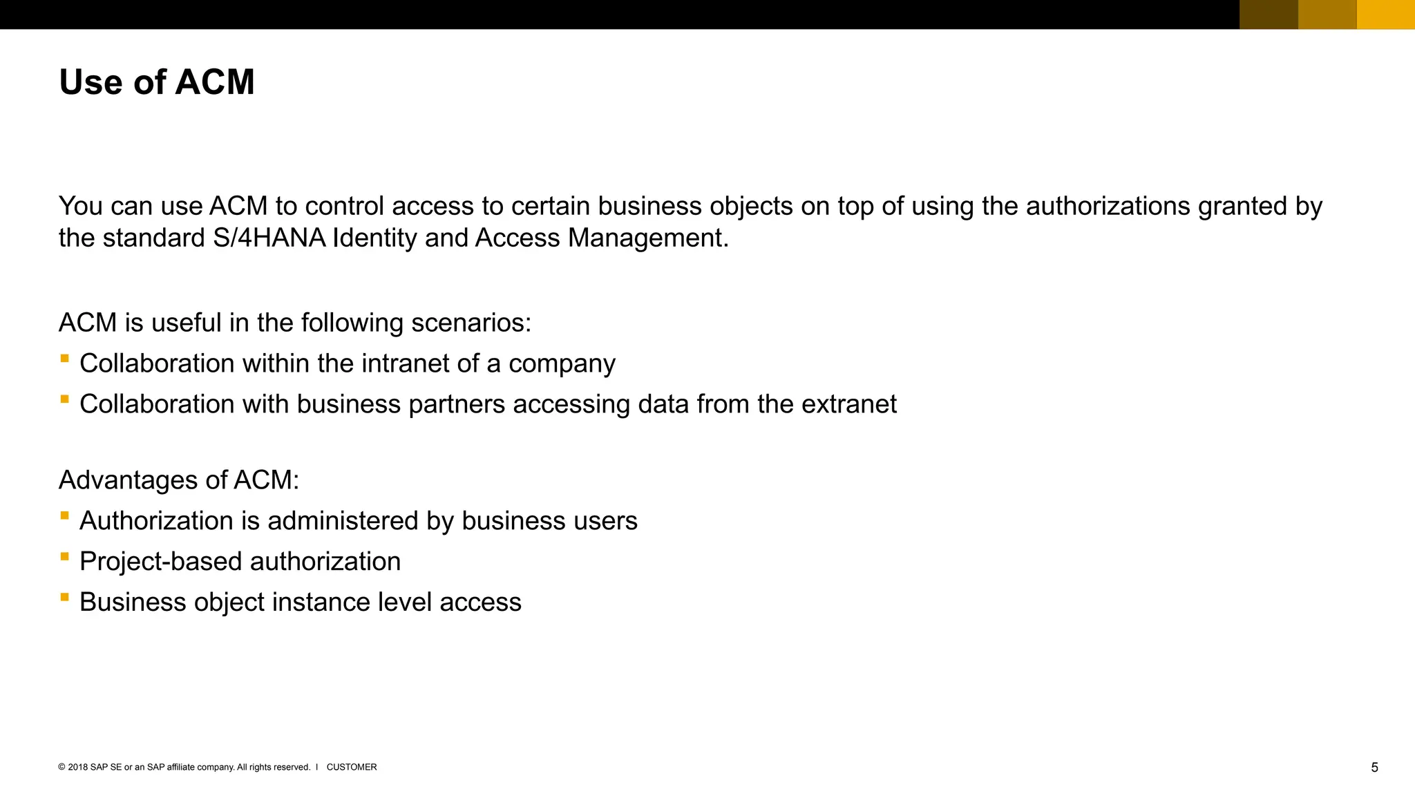 5
CUSTOMER
© 2018 SAP SE or an SAP affiliate company. All rights reserved. ǀ
You can use ACM to control access to certain business objects on top of using the authorizations granted by
the standard S/4HANA Identity and Access Management.
ACM is useful in the following scenarios:
 Collaboration within the intranet of a company
 Collaboration with business partners accessing data from the extranet
Advantages of ACM:
 Authorization is administered by business users
 Project-based authorization
 Business object instance level access
Use of ACM
 