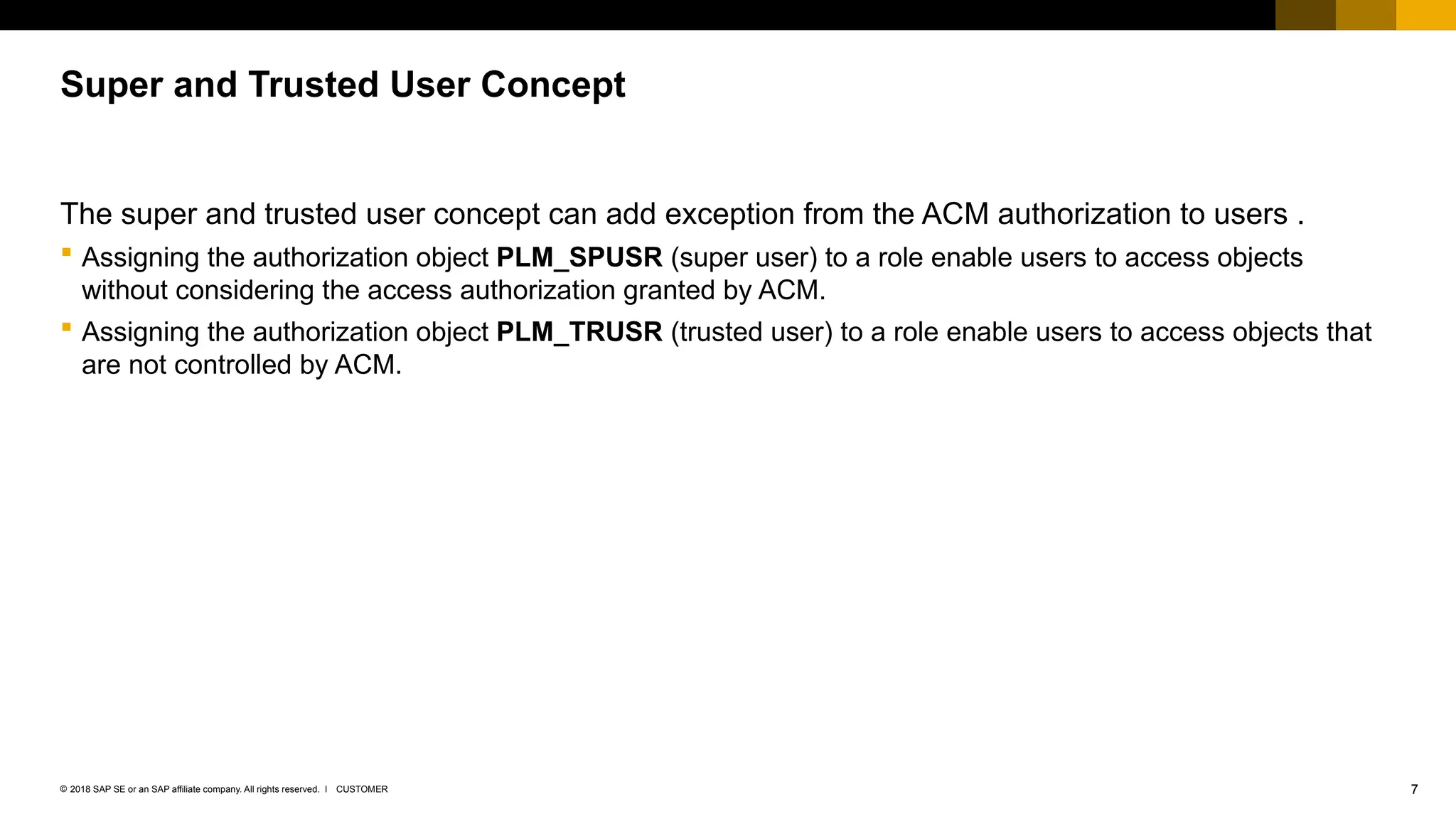 7
CUSTOMER
© 2018 SAP SE or an SAP affiliate company. All rights reserved. ǀ
The super and trusted user concept can add exception from the ACM authorization to users .
 Assigning the authorization object PLM_SPUSR (super user) to a role enable users to access objects
without considering the access authorization granted by ACM.
 Assigning the authorization object PLM_TRUSR (trusted user) to a role enable users to access objects that
are not controlled by ACM.
Super and Trusted User Concept
 