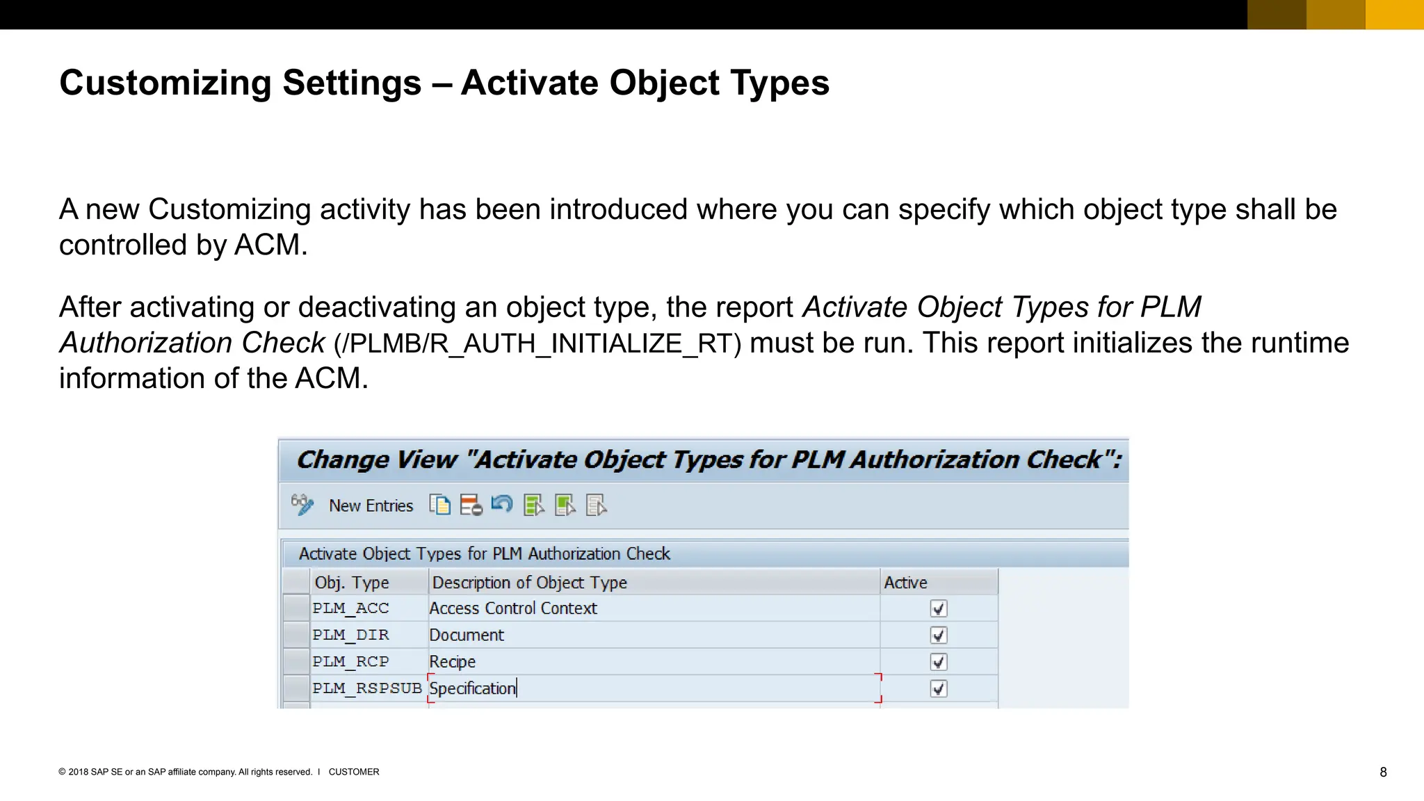 8
CUSTOMER
© 2018 SAP SE or an SAP affiliate company. All rights reserved. ǀ
A new Customizing activity has been introduced where you can specify which object type shall be
controlled by ACM.
After activating or deactivating an object type, the report Activate Object Types for PLM
Authorization Check (/PLMB/R_AUTH_INITIALIZE_RT) must be run. This report initializes the runtime
information of the ACM.
Customizing Settings – Activate Object Types
 