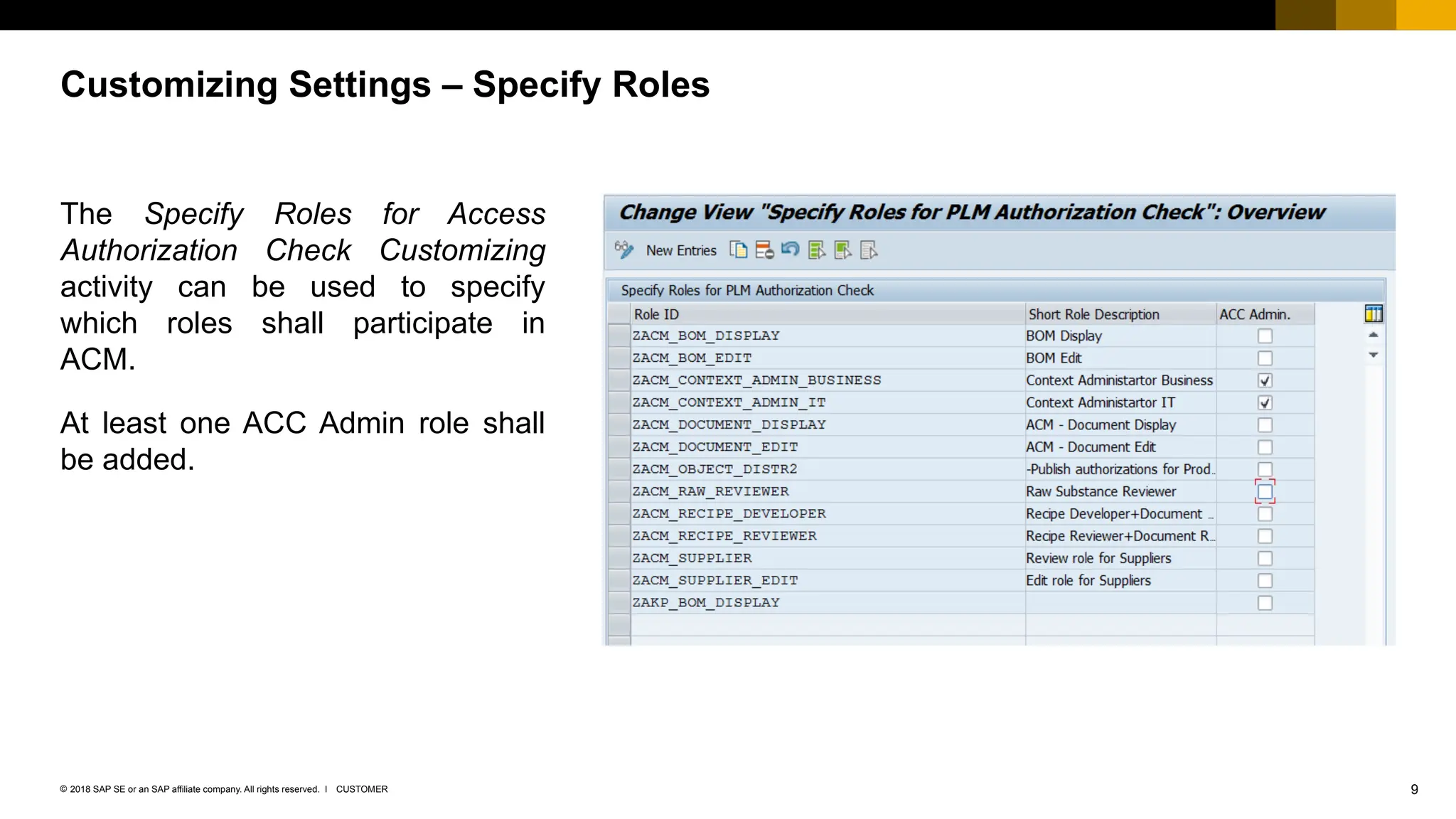 9
CUSTOMER
© 2018 SAP SE or an SAP affiliate company. All rights reserved. ǀ
The Specify Roles for Access
Authorization Check Customizing
activity can be used to specify
which roles shall participate in
ACM.
At least one ACC Admin role shall
be added.
Customizing Settings – Specify Roles
 