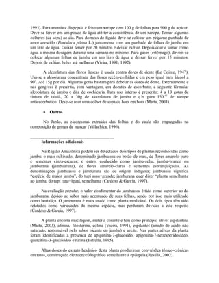 1995). Para anemia e dispepsia é feito um xarope com 100 g de folhas para 900 g de açúcar.
Deve-se ferver em um pouco de água até ter a consistência de um xarope. Tomar algumas
colheres (de sopa) ao dia. Para doenças do fígado deve-se colocar um pequeno punhado de
amor crescido (Portulaca pilosa L.) juntamente com um punhado de folhas de jambu em
um litro de água. Deixar ferver por 20 minutos e deixar esfriar. Depois coar e tomar como
água a mesma dosagem durante uma semana no mínimo. Para gases (estômago), devem-se
colocar algumas folhas de jambu em um litro de água e deixar ferver por 15 minutos.
Depois de esfriar, beber até melhorar (Vieira, 1991, 1992).
A alcoolatura das flores frescas é usada contra dores de dente (Le Cointe, 1947).
Usa-se a alcoolatura concentrada das flores recém-colhidas e em peso igual para álcool a
90o
. Até 15g por dia. Algumas gotas bastam para debelar as dores de dente. Externamente e
nas gengivas é prescrita, com vantagem, em doentes de escorbuto, a seguinte fórmula:
alcoolatura de jambu e dita de cochicaria. Para uso interno é prescrito: 4 a 10 gotas de
tintura de taiuiá, 20 a 30g de alcoolatura de jambu e q.b. para 150.cc
de xarope
antiescorbútico. Deve-se usar uma colher de sopa de hora em hora (Matta, 2003).
 Outros
No Japão, as oleoresinas extraídas das folhas e do caule são empregadas na
composição de gomas de mascar (Villachica, 1996).
_______________________________________
Informações adicionais
Na Região Amazônica podem ser detectados dois tipos de plantas reconhecidas como
jambu: o mais cultivado, denominado jambuassu ou botão-de-ouro, de flores amarelo-ouro
e sementes cinza-escuras; o outro, conhecido como jambu-zebu, jambu-branco ou
jamburana (jambuarana), de flores amarelo-claras e sementes esbranquiçadas. As
denominações jambuassu e jamburana são de origem indígena; jambuassu significa
“espécie de maior jambu”, do tupi assu=grande; jamburana quer dizer “planta semelhante
ao jambu, do tupi rana=igual, semelhante (Cardoso & Garcia, 1997).
Na avaliação popular, o valor condimentar do jambuassu é tido como superior ao do
jamburana, devido ao sabor mais acentuado de suas folhas, sendo por isso mais utilizado
como hortaliça. O jamburana é mais usado como planta medicinal. Os dois tipos têm sido
relatados como variedades da mesma espécie, mas perduram dúvidas a este respeito
(Cardoso & Garcia, 1997).
A planta encerra mucilagem, matéria corante e tem como princípio ativo: espilantina
(Matta, 2003), afinina, fitosterina, colina (Vieira, 1991), espilantol (amido de ácido não
saturado, responsável pelo sabor picante do jambu) e azeite. Nas partes aéreas da planta
foram identificadas a presença de apigenina-7-glucosido, apigenina-7-neoesperidosideo,
quercitina-3-glucosídeo e rutina (Estrella, 1995).
Altas doses do extrato hexânico desta planta produziram convulsões tônico-crônicas
em ratos, com traçado eletroencefalográfico semelhante à epilepsia (Revilla, 2002).
 
