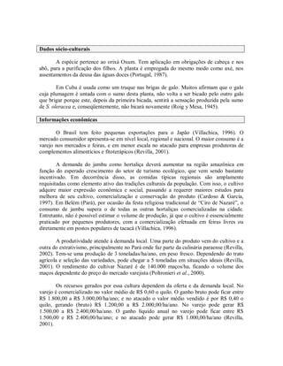 Dados sócio-culturais
A espécie pertence ao orixá Oxum. Tem aplicação em obrigações de cabeça e nos
abô, para a purificação dos filhos. A planta é empregada do mesmo modo como axé, nos
assentamentos da deusa das águas doces (Portugal, 1987).
Em Cuba é usada como um truque nas brigas de galo. Muitos afirmam que o galo
cuja plumagem é untada com o sumo desta planta, não volta a ser bicado pelo outro galo
que brigar porque este, depois da primeira bicada, sentirá a sensação produzida pela sumo
de S. oleracea e, conseqüentemente, não bicará novamente (Roig y Mesa, 1945).
Informações econômicas
O Brasil tem feito pequenas exportações para o Japão (Villachica, 1996). O
mercado consumidor apresenta-se em nível local, regional e nacional. O maior consumo é a
varejo nos mercados e feiras, e em menor escala no atacado para empresas produtoras de
complementos alimentícios e fitoterápicos (Revilla, 2001).
A demanda do jambu como hortaliça deverá aumentar na região amazônica em
função do esperado crescimento do setor de turismo ecológico, que vem sendo bastante
incentivado. Em decorrência disso, as comidas típicas regionais são amplamente
requisitadas como elemento ativo das tradições culturais da população. Com isso, o cultivo
adquire maior expressão econômica e social, passando a requerer maiores estudos para
melhora de seu cultivo, comercialização e conservação do produto (Cardoso & Garcia,
1997). Em Belém (Pará), por ocasião da festa religiosa tradicional de “Ciro de Nazaré”, o
consumo de jambu supera o de todas as outras hortaliças comercializadas na cidade.
Entretanto, não é possível estimar o volume de produção, já que o cultivo é essencialmente
praticado por pequenos produtores, com a comercialização efetuada em feiras livres ou
diretamente em postos populares de tacacá (Villachica, 1996).
A produtividade atende à demanda local. Uma parte do produto vem do cultivo e a
outra do extrativismo, principalmente no Pará onde faz parte da culinária paraense (Revilla,
2002). Tem-se uma produção de 3 toneladas/ha/ano, em peso fresco. Dependendo do trato
agrícola e seleção das variedades, pode chegar a 5 toneladas em situações ideais (Revilla,
2001). O rendimento do cultivar Nazaré é de 140.000 maços/ha, ficando o volume dos
maços dependente do preço do mercado varejista (Poltronieri et al., 2000).
Os recursos gerados por essa cultura dependem da oferta e da demanda local. No
varejo é comercializado no valor médio de R$ 0,60 o quilo. O ganho bruto pode ficar entre
R$ 1.800,00 a R$ 3.000,00/ha/ano; e no atacado o valor médio vendido é por R$ 0,40 o
quilo, gerando (bruto) R$ 1.200,00 a R$ 2.000,00/ha/ano. No varejo pode gerar R$
1.500,00 a R$ 2.400,00/ha/ano. O ganho líquido anual no varejo pode ficar entre R$
1.500,00 e R$ 2.400,00/ha/ano; e no atacado pode gerar R$ 1.000,00/ha/ano (Revilla,
2001).
 