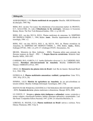 Bibliografia
ALBUQUERQUE, J. M. Plantas medicinais de uso popular. Brasília: ABEAS/Ministério
da educação, 1989. 96p.
BERG, M.E. van den. Ver-o-peso: the ethnobotany of an amazonian market. In: PRANCE,
G.T.; KALLUNKI, JA. (eds.) Ethnobotany in the neotropics. Advances in Economic
Botany. Bronx: The New York Botanical Garden, 1984. v.l. p.140-149.
BERG, M.E. van den; SILVA, M.H.L. Plantas medicinais do amazonas. In: SIMPÓSIO
DO TRÓPICO ÚMIDO, 1., 1984, Belém. Anais... Brasília: departamento de difusão de
tecnologia, 1986. v.2.
BERG, M.E. van den; SILVA, M.H. L. da; SILVA, M.G. da. Plantas aromáticas da
Amazônia. In: SIMPÓSIO DO TRÓPICO ÚMIDO, 1., 1984, Belém. Anais... Belém,
Embrapa-CPTAU, 1986. v.6. p.95-117. (Embrapa-CPATU. Documentos, 36).
BRASIL. Ministério do Meio Ambiente – MMA. Programa piloto para proteção das
florestas tropicais do Brasil – PPG – 7. Projeto Reservas extrativistas. Relatório final.
Brasília: MMA, 1995-1997.
CARDOSO, M.O.; GARCIA, L.C. Jambu (Spilanthes oleraceae L.). In: CARDOSO, M.O.
(coord.). Hortaliças não-convencionais da Amazônia. Brasília: EMBRAPA-SPI;
Manaus: EMBRAPA-CPAA, 1997.
CRUZ, GL Dicionário das plantas úteis do Brasil. 4.ed. Rio de Janeiro: Bertrand Brasil
S.A., 1964. 599p.
ESTRELLA, E. Plantas medicinales amazonicas: realidad y perspectivas. Lima: TCA,
1995. 301p. (TCA, 28).
HOMMA, A.K.O. História da agricultura na Amazônia: da era pré-colombiana ao
terceiro milênio. Brasília: Embrapa Informação Tecnológica, 2003. 274p.
INSTITUTO DE PESQUISA CIENTÍFICA E TECNOLOGIA DO ESTADO DO AMAPÁ
- IEPA. Farmácia da terra: plantas medicinais e alimentícias. Macapá: IEPA, 2000.
LE COINTE, P. Árvores e plantas úteis (indígenas e aclimadas): nomes vernáculos e
nomes vulgares, classificação botânica, habitat, principais aplicações e propriedades. 2.ed.
São Paulo: Companhia Editora Nacional, 1947. p.506. (A Amazônia Brasileira, 3).
LORENZI, H.; MATOS, F.J.A. Plantas medicinais no Brasil: nativas e exóticas. Nova
Odessa: Plantarum, 2002. 512p. Il.
 