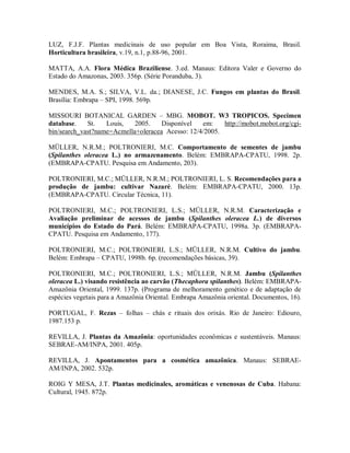 LUZ, F.J.F. Plantas medicinais de uso popular em Boa Vista, Roraima, Brasil.
Horticultura brasileira, v.19, n.1, p.88-96, 2001.
MATTA, A.A. Flora Médica Braziliense. 3.ed. Manaus: Editora Valer e Governo do
Estado do Amazonas, 2003. 356p. (Série Poranduba, 3).
MENDES, M.A. S.; SILVA, V.L. da.; DIANESE, J.C. Fungos em plantas do Brasil.
Brasília: Embrapa – SPI, 1998. 569p.
MISSOURI BOTANICAL GARDEN – MBG. MOBOT. W3 TROPICOS. Specimen
database. St. Louis, 2005. Disponível em: http://mobot.mobot.org/cgi-
bin/search_vast?name=Acmella+oleracea Acesso: 12/4/2005.
MÜLLER, N.R.M.; POLTRONIERI, M.C. Comportamento de sementes de jambu
(Spilanthes oleracea L.) no armazenamento. Belém: EMBRAPA-CPATU, 1998. 2p.
(EMBRAPA-CPATU. Pesquisa em Andamento, 203).
POLTRONIERI, M.C.; MÜLLER, N.R.M.; POLTRONIERI, L. S. Recomendações para a
produção de jambu: cultivar Nazaré. Belém: EMBRAPA-CPATU, 2000. 13p.
(EMBRAPA-CPATU. Circular Técnica, 11).
POLTRONIERI, M.C.; POLTRONIERI, L.S.; MÜLLER, N.R.M. Caracterização e
Avaliação preliminar de acessos de jambu (Spilanthes oleracea L.) de diversos
municípios do Estado do Pará. Belém: EMBRAPA-CPATU, 1998a. 3p. (EMBRAPA-
CPATU. Pesquisa em Andamento, 177).
POLTRONIERI, M.C.; POLTRONIERI, L.S.; MÜLLER, N.R.M. Cultivo do jambu.
Belém: Embrapa – CPATU, 1998b. 6p. (recomendações básicas, 39).
POLTRONIERI, M.C.; POLTRONIERI, L.S.; MÜLLER, N.R.M. Jambu (Spilanthes
oleracea L.) visando resistência ao carvão (Thecaphora spilanthes). Belém: EMBRAPA-
Amazônia Oriental, 1999. 137p. (Programa de melhoramento genético e de adaptação de
espécies vegetais para a Amazônia Oriental. Embrapa Amazônia oriental. Documentos, 16).
PORTUGAL, F. Rezas – folhas – chás e rituais dos orixás. Rio de Janeiro: Ediouro,
1987.153 p.
REVILLA, J. Plantas da Amazônia: oportunidades econômicas e sustentáveis. Manaus:
SEBRAE-AM/INPA, 2001. 405p.
REVILLA, J. Apontamentos para a cosmética amazônica. Manaus: SEBRAE-
AM/INPA, 2002. 532p.
ROIG Y MESA, J.T. Plantas medicinales, aromáticas e venenosas de Cuba. Habana:
Cultural, 1945. 872p.
 