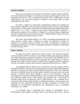 Aspectos ecológicos
Ocorre nas zonas baixas e mal drenadas de terra firme, podendo aparecer, também,
nas várzeas altas do rio Solimões no Amazonas, em regiões de clima quente e úmido, com
temperatura anual de 25 a 39o
C e precipitação pluvial de 2.500 a 3.500mm/ano, em solo
argilo-arenoso e rico em matéria orgânica. É propícia a solos ácidos, mais ou menos
encharcados (Revilla, 2001).
Em geral, a espécie tem apresentado comportamento idêntico em condições de
clima tropical e subtropical. Em observações realizadas no Brasil Central, em localidades
com altitude de 1.100m e clima classificado como úmido mesotérmico (temperaturas anuais
médias entre 15 a 20o
C), o jambu mostrou ótimo desenvolvimento vegetativo e
florescimento constante. Nas condições da Amazônia, em que prevalecem temperaturas
elevadas e umidade relativa do ar em torno de 90%, o jambu também se desenvolve bem e
floresce continuamente (Cardoso & Garcia, 1997).
Suas flores são aromáticas (Berg et al., 1986) e apresentam autopolinização que
ocorre quando o estilete cresce e ultrapassa as anteras. Ao despontar no exterior, os
estigmas já se encontram cheios de pólen. Este modo de polinização é chamado de
cleistogamia (Poltronieri et al., 1999). A produção de sementes é abundante em cada planta
(Cardoso & Garcia, 1997).
Cultivo e manejo
O jambu tem plantio comercial em média escala e não apresenta potencial
extrativista (Revilla, 2001). O cultivo é essencialmente realizado por pequenos produtores,
que utilizam basicamente mão-de-obra familiar. A área de plantio não ultrapassa 1ha. As
variedades comumente utilizadas em cultivos comerciais são o jambu branco e o verde. A
diferença entre ambas está na coloração. O jambu branco apresenta coloração verde-clara
no caule e nas folhas e o jambu verde, coloração verde-escura (Poltronieri et al., 1998b).
A propagação pode ser tanto por via sexuada, bem como por estaquia, porém a
propagação sexuada é o método de uso corrente, usando-se como estrutura de propagação o
aquênio, que apresenta em média, 0,05 mg (Müller & Poltronieri, 1998). Para a produção
de mudas, as sementes devem ser colhidas sadias, evitando-se a época chuvosa, pois neste
período, as sementes retêm muita umidade, o que as torna vulneráveis à ação de
microorganismos, levando a perdas consideráveis. Em 1 (um) grama de sementes de jambu
com impurezas (palha), tem-se 2.000 sementes bem formadas. Em 1 (um) grama de
sementes limpas (livre de impurezas), tem-se 5.000 sementes. Para o produtor não é
conveniente obter sementes limpas devido ao trabalho para limpá-las, mesmo porque estas
impurezas, que são constituídas da palha que revestem as sementes e das flores não-
fecundadas e são facilmente decompostas, não prejudicando assim a germinação
(Poltronieri et al., 1998b).
É conveniente, para a conservação das sementes na propriedade, que as
inflorescências sejam colhidas de plantas sadias e que depois sejam secas à sombra,
 