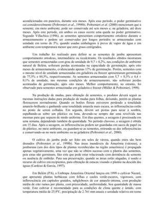 acondicionadas em paneiros, durante seis meses. Após esse período, o poder germinativo
cai consideravelmente (Poltronieri et al., 1998b). Poltronieri et al. (2000) mencionam que a
semente, em meio ambiente, pode ser conservada até seis meses e, na geladeira, até doze
meses. Após este período, em ambos os casos ocorre uma queda no poder germinativo.
Segundo Villachica (1996), as sementes apresentam comportamento ortodoxo durante o
armazenamento e podem ser conservadas por longos períodos se armazenadas com
umidade em torno de 5%, quando usadas embalagens à prova de vapor de água e em
ambiente com temperatura menor que zero graus centígrados.
Um trabalho foi realizado para definir se as sementes de jambu apresentam
comportamento ortodoxo, intermediário ou recalcitrante. Os resultados obtidos mostraram
que sementes armazenadas com grau de umidade de 9,7 ± 0,2%, nas condições de ambiente
natural de Belém, sofreram perdas acentuadas na capacidade de germinação, após oito
meses de armazenamento, evidenciando apenas 17% de germinação. Porém, sementes com
o mesmo nível de umidade armazenadas em geladeira ou freezer apresentaram germinação
de 77,5% e 84,5%, respectivamente. As sementes armazenadas com 5,7 ± 0,3% e 4,4 ±
0,1% de umidade, nas mesmas condições de armazenamento, não sofreram perdas
acentuadas de germinação, após oito meses. Melhor comportamento, no entanto, foi
observado para sementes armazenadas em geladeira e freezer (Müller & Poltronieri, 1998).
Na produção de mudas, para obtenção de sementes, o produtor deverá seguir as
mesmas instruções dadas para produção de mudas para folhas, deixando, porém as plantas
florescerem normalmente. Quando os botões florais estiverem perdendo a tonalidade
amarelo-brilhante e ganhando uma tonalidade amarela mais escura, as inflorescências estão
no ponto de serem colhidas. Em seguida, devem ser postas para secar à sombra,
espalhando-as sobre um plástico ou lona, devendo-se sempre dar uma revolvida nas
mesmas para que sequem de modo uniforme. Em dias quentes, a secagem é processada em
uma semana, dependendo também da quantidade. No período chuvoso, a secagem é obtida
em 15 dias. Após a secagem, as inflorescências podem ser guardadas em sacos de papel ou
de plástico, no meio ambiente, ou guardam-se as sementes, retirando-as das inflorescências
e conservando-as no meio ambiente ou na geladeira (Poltronieri et al., 2000).
O cultivo do jambu pode ser feito em solos de várzea, quando estes são bem
drenados (Poltronieri et al., 1998b). Nas áreas inundáveis da Amazônia (várzeas), a
jamburana (um dos dois tipos de plantas reconhecidas na região amazônica) é propagada
apenas vegetativamente, uma vez que não se obtém sucesso com o plantio das sementes,
pois estas não germinam, fato este que pode estar relacionado com dormência da semente
ou ausência de embrião. Para sua preservação, quando as áreas estão alagadas, é usado o
recurso de cultivo em recipientes, para obtenção de estacas visando o plantio na descida das
águas (Cardoso & Garcia, 1997).
Em Belém (PA), a Embrapa Amazônia Oriental lançou em 1999 o cultivar Nazaré,
que apresenta plantas herbáceas com folhas e caules verde-escuros, vigorosos, com
inflorescência em capítulos graúdos, subglobosos de cor amarelo-intensa, com produção
média de oito ramos por planta, com precocidade, uniformidade, boa quantidade de massa
verde. Este cultivar é recomendado para as condições de clima quente e úmido, com
temperatura média de 25,9o
C, precipitação de 2.761 mm anuais e umidade relativa em torno
 