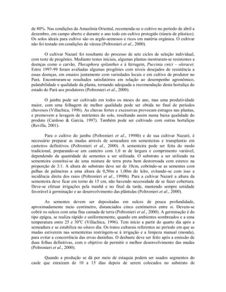 de 80%. Nas condições da Amazônia Oriental, recomenda-se o cultivo no período de abril a
dezembro, em campo aberto e durante o ano todo em cultivo protegido (túneis de plástico).
Os solos ideais para cultivo são os argilo-arenosos e ricos em matéria orgânica. O cultivar
não foi testado em condições de várzea (Poltronieri et al., 2000).
O cultivar Nazaré foi resultante do processo de sete ciclos de seleção individual,
com teste de progênies. Mediante testes iniciais, algumas plantas mostraram-se resistentes a
doenças como o carvão, Thecaphora spilanthes e à ferrugem, Puccinia cnici – oleracei.
Entre 1997-99 foram avaliadas algumas progênies com níveis desejados de resistência a
essas doenças, em ensaios juntamente com variedades locais e em cultivo de produtor no
Pará. Encontraram-se resultados satisfatórios em relação ao desempenho agronômico,
palatabilidade e qualidade da planta, tornando adequada a recomendação desta hortaliça do
estado do Pará aos produtores (Poltronieri et al., 2000).
O jambu pode ser cultivado em todos os meses do ano, mas uma produtividade
maior, com uma folhagem de melhor qualidade pode ser obtida no final de períodos
chuvosos (Villachica, 1996). As chuvas fortes e excessivas provocam estragos nas plantas,
e promovem a lavagem de nutrientes do solo, resultando assim numa baixa qualidade do
produto (Cardoso & Garcia, 1997). Também pode ser cultivado com outras hortaliças
(Revilla, 2001).
Para o cultivo do jambu (Poltronieri et al., 1998b) e de sua cultivar Nazaré, é
necessário preparar as mudas através de semeadura em sementeiras e transplantio em
canteiros definitivos (Poltronieri et al., 2000). A sementeira pode ser feita do modo
tradicional, preparando-se um canteiro com 1,0 m de largura e comprimento variável,
dependendo da quantidade de sementes a ser utilizada. O substrato a ser utilizado na
sementeira constitui-se de uma mistura de terra preta bem destorroada com esterco na
proporção de 3:1. A altura do substrato deve ser de 10cm, cobrindo-se as sementes com
palhas de palmeiras a uma altura de 0,50m a 1,00m do leito, evitando-se com isso a
incidência direta dos raios (Poltronieri et al., 1998b). Para a cultivar Nazaré a altura da
sementeira deve ficar em torno de 15 cm, não havendo necessidade de se fazer cobertura.
Deve-se efetuar irrigações pela manhã e no final da tarde, mantendo sempre umidade
favorável à germinação e ao desenvolvimento das plântulas (Poltronieri et al., 2000).
As sementes devem ser depositadas em sulcos de pouca profundidade,
aproximadamente meio centímetro, distanciados cinco centímetros entre si. Devem-se
cobrir os sulcos com uma fina camada de terra (Poltronieri et al., 2000). A germinação é do
tipo epígea, se realiza rápido e uniformemente, quando em ambientes sombreados e a uma
temperatura entre 25 e 30o
C (Villachica, 1996). Tem início a partir do quarto dia após a
semeadura e se estabiliza no oitavo dia. Os tratos culturais referentes ao período em que as
mudas estiverem nas sementeiras restringem-se à irrigação e a limpeza manual (monda),
para evitar a concorrência das ervas daninhas. O desbaste deve ser feito após a emissão de
duas folhas definitivas, com o objetivo de permitir o melhor desenvolvimento das mudas
(Poltronieri et al., 2000).
Quando a produção se dá por meio de estaquia podem ser usados segmentos do
caule que enraizam de 10 a 15 dias depois de serem colocados no substrato de
 