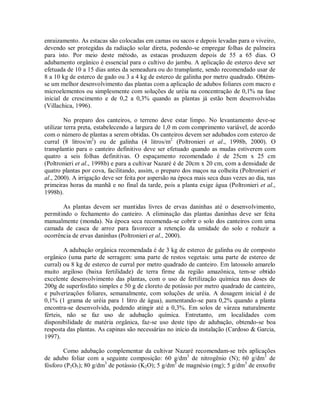 enraizamento. As estacas são colocadas em camas ou sacos e depois levadas para o viveiro,
devendo ser protegidas da radiação solar direta, podendo-se empregar folhas de palmeira
para isto. Por meio deste método, as estacas produzem depois de 55 a 65 dias. O
adubamento orgânico é essencial para o cultivo do jambu. A aplicação de esterco deve ser
efetuada de 10 a 15 dias antes da semeadura ou do transplante, sendo recomendado usar de
8 a 10 kg de esterco de gado ou 3 a 4 kg de esterco de galinha por metro quadrado. Obtém-
se um melhor desenvolvimento das plantas com a aplicação de adubos foliares com macro e
microelementos ou simplesmente com soluções de uréia na concentração de 0,1% na fase
inicial de crescimento e de 0,2 a 0,3% quando as plantas já estão bem desenvolvidas
(Villachica, 1996).
No preparo dos canteiros, o terreno deve estar limpo. No levantamento deve-se
utilizar terra preta, estabelecendo a largura de 1,0 m com comprimento variável, de acordo
com o número de plantas a serem obtidas. Os canteiros devem ser adubados com esterco de
curral (8 litros/m2
) ou de galinha (4 litros/m2
(Poltronieri et al., 1998b, 2000). O
transplantio para o canteiro definitivo deve ser efetuado quando as mudas estiverem com
quatro a seis folhas definitivas. O espaçamento recomendado é de 25cm x 25 cm
(Poltronieri et al., 1998b) e para a cultivar Nazaré é de 20cm x 20 cm, com a densidade de
quatro plantas por cova, facilitando, assim, o preparo dos maços na colheita (Poltronieri et
al., 2000). A irrigação deve ser feita por aspersão na época mais seca duas vezes ao dia, nas
primeiras horas da manhã e no final da tarde, pois a planta exige água (Poltronieri et al.,
1998b).
As plantas devem ser mantidas livres de ervas daninhas até o desenvolvimento,
permitindo o fechamento do canteiro. A eliminação das plantas daninhas deve ser feita
manualmente (monda). Na época seca recomenda-se cobrir o solo dos canteiros com uma
camada de casca de arroz para favorecer a retenção da umidade do solo e reduzir a
ocorrência de ervas daninhas (Poltronieri et al., 2000).
A adubação orgânica recomendada é de 3 kg de esterco de galinha ou de composto
orgânico (uma parte de serragem: uma parte de restos vegetais: uma parte de esterco de
curral) ou 8 kg de esterco de curral por metro quadrado de canteiro. Em latossolo amarelo
muito argiloso (baixa fertilidade) de terra firme da região amazônica, tem-se obtido
excelente desenvolvimento das plantas, com o uso de fertilização química nas doses de
200g de superfosfato simples e 50 g de cloreto de potássio por metro quadrado de canteiro,
e pulverizações foliares, semanalmente, com soluções de uréia. A dosagem inicial é de
0,1% (1 grama de uréia para 1 litro de água), aumentando-se para 0,2% quando a planta
encontra-se desenvolvida, podendo atingir até a 0,3%. Em solos de várzea naturalmente
férteis, não se faz uso de adubação química. Entretanto, em localidades com
disponibilidade de matéria orgânica, faz-se uso deste tipo de adubação, obtendo-se boa
resposta das plantas. As capinas são necessárias no início da instalação (Cardoso & Garcia,
1997).
Como adubação complementar da cultivar Nazaré recomendam-se três aplicações
de adubo foliar com a seguinte composição: 60 g/dm3
de nitrogênio (N); 60 g/dm3
de
fósforo (P2O5); 80 g/dm3
de potássio (K2O); 5 g/dm3
de magnésio (mg); 5 g/dm3
de enxofre
 