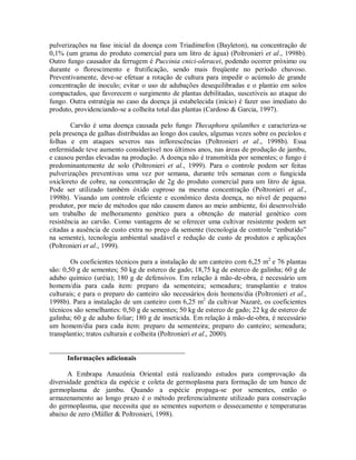pulverizações na fase inicial da doença com Triadimefon (Bayleton), na concentração de
0,1% (um grama do produto comercial para um litro de água) (Poltronieri et al., 1998b).
Outro fungo causador da ferrugem é Puccinia cnici-oleracei, podendo ocorrer próximo ou
durante o florescimento e frutificação, sendo mais freqüente no período chuvoso.
Preventivamente, deve-se efetuar a rotação de cultura para impedir o acúmulo de grande
concentração de inoculo; evitar o uso de adubações desequilibradas e o plantio em solos
compactados, que favorecem o surgimento de plantas debilitadas, suscetíveis ao ataque do
fungo. Outra estratégia no caso da doença já estabelecida (início) é fazer uso imediato do
produto, providenciando-se a colheita total das plantas (Cardoso & Garcia, 1997).
Carvão é uma doença causada pelo fungo Thecaphora spilanthes e caracteriza-se
pela presença de galhas distribuídas ao longo dos caules, algumas vezes sobre os pecíolos e
folhas e em ataques severos nas inflorescências (Poltronieri et al., 1998b). Essa
enfermidade teve aumento considerável nos últimos anos, nas áreas de produção de jambu,
e causou perdas elevadas na produção. A doença não é transmitida por sementes; o fungo é
predominantemente de solo (Poltronieri et al., 1999). Para o controle podem ser feitas
pulverizações preventivas uma vez por semana, durante três semanas com o fungicida
oxicloreto de cobre, na concentração de 2g do produto comercial para um litro de água.
Pode ser utilizado também óxido cuproso na mesma concentração (Poltronieri et al.,
1998b). Visando um controle eficiente e econômico desta doença, no nível de pequeno
produtor, por meio de métodos que não causem danos ao meio ambiente, foi desenvolvido
um trabalho de melhoramento genético para a obtenção de material genético com
resistência ao carvão. Como vantagens de se oferecer uma cultivar resistente podem ser
citadas a ausência de custo extra no preço da semente (tecnologia de controle “embutido”
na semente), tecnologia ambiental saudável e redução de custo de produtos e aplicações
(Poltronieri et al., 1999).
Os coeficientes técnicos para a instalação de um canteiro com 6,25 m2
e 76 plantas
são: 0,50 g de sementes; 50 kg de esterco de gado; 18,75 kg de esterco de galinha; 60 g de
adubo químico (uréia); 180 g de defensivos. Em relação à mão-de-obra, é necessário um
homem/dia para cada item: preparo da sementeira; semeadura; transplantio e tratos
culturais; e para o preparo do canteiro são necessários dois homens/dia (Poltronieri et al.,
1998b). Para a instalação de um canteiro com 6,25 m2
da cultivar Nazaré, os coeficientes
técnicos são semelhantes: 0,50 g de sementes; 50 kg de esterco de gado; 22 kg de esterco de
galinha; 60 g de adubo foliar; 180 g de inseticida. Em relação à mão-de-obra, é necessário
um homem/dia para cada item: preparo da sementeira; preparo do canteiro; semeadura;
transplantio; tratos culturais e colheita (Poltronieri et al., 2000).
_______________________________________
Informações adicionais
A Embrapa Amazônia Oriental está realizando estudos para comprovação da
diversidade genética da espécie e coleta de germoplasma para formação de um banco de
germoplasma de jambu. Quando a espécie propaga-se por sementes, então o
armazenamento ao longo prazo é o método preferencialmente utilizado para conservação
do germoplasma, que necessita que as sementes suportem o dessecamento e temperaturas
abaixo de zero (Müller & Poltronieri, 1998).
 