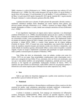 2000), vitamina A e cálcio (Poltronieri et al., 1998a). Apresenta baixo teor calórico (32 cal)
(Poltronieri et al., 1998b). Em 100 g estão presentes 162 mg de cálcio; 41 mg de fósforo; 4
mg de ferro; 89 g de água; 1,9 g de proteínas; 0,3 g de lipídios; 7,2 g de carboidratos; 1,3 g
de fibra; 1,6 g de cinza; 0,03 mg de vitamina B1; 0,21 mg de vitamina B2; 1 mg de niacina;
20 mg de vitamina C e outros elemento químicos (Revilla, 2002).
A planta tem sabor acre e picante. O sabor picante tão apreciado é devido à amina, o
espilantol, substância também muito abundante em outras espécies deste gênero, que
provoca grande salivação (Poltronieri et al., 1998b) e tremores na língua (Matta, 2003)
quando mastigadas as folhas e o caule, dando uma sensação anestésica na boca (Poltronieri
et al., 1998b).
É um ingrediente importante em alguns pratos típicos regionais e na alimentação
cotidiana (Poltronieri et al., 1998b). Em determinadas épocas do ano o jambu é a hortaliça
folhosa mais consumida em Belém (Müller & Poltronieri, 1998). Seu caule e folhas podem
ser consumidos cozidos, como acompanhamento de outros pratos. São amplamente usados
no preparo de iguarias típicas do Pará e Amapá, como peixes e carnes secas, como o pato-
no-tucupi, o vatapá (IEPA, 2000) e o tacacá. Estas iguarias são de origem indígena
(Cardoso & Garcia, 1997). O tacacá tem como ingredientes uma mescla bem dosada de
raízes de mandioca amarela (tucupi), previamente cozida com chicória e manjericão, com
amido diluído de mandioca (goma), adicionando folhas e ramos tenros de jambu e camarão
salgado. O pato no tucupi é amplamente consumido pela população na região amazônica,
onde o jambu é essencial para seu preparo (Villachica, 1996).
Suas folhas são úteis na alimentação, cruas em saladas, cozidas com carne (Le
Cointe, 1947) ou em sopas. Suas propriedades condimentares estão relacionadas com o
sabor acre e pungente de suas folhas. O uso, entretanto, deve ser feito com moderação, uma
vez que é uma planta também com propriedades terapêuticas, podendo provocar reações
adversas se for ingerida em quantidades inadequadas (Cardoso & Garcia, 1997). Os
capítulos são aproveitados na alimentação, sendo hábito reduzi-los em pequenos pedaços e
misturá-los com outras espécies para a obtenção de um sabor especial (Cruz, 1964).
 Isca
Sabe-se que índios da Amazônia empregavam o jambu como anestésico de peixes
para facilitar a pesca (Cardoso & Garcia, 1997).
 Medicinal
Recentes estudos químicos e farmacológicos confirmaram efeitos curativos do óleo
essencial do jambu, cujas substâncias apresentam atividade medicinal, evidenciando o
potencial da planta na indústria farmacêutica (Cardoso & Garcia, 1997).
A planta é excitante e vermicida. Tem emprego em tratamentos de inflamações
oculares, bronquites (SIAMAZONIA, 2002), afecções do aparelho digestivo, dores de
dente e febres (Cruz, 1964). Tem sido usada como coadjuvante em produtos de higiene
 